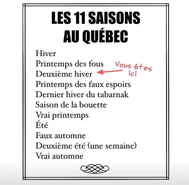 Les 11 saisons au Québec: Hiver, Printemps des fous, Deuxième hiver, Printemps des faux espoirs, Dernier hiver du tabarnak, Saison de la bouette, Vrai printemps, Été, Faux automne, Deuxième été (une semaine), Vrai automne