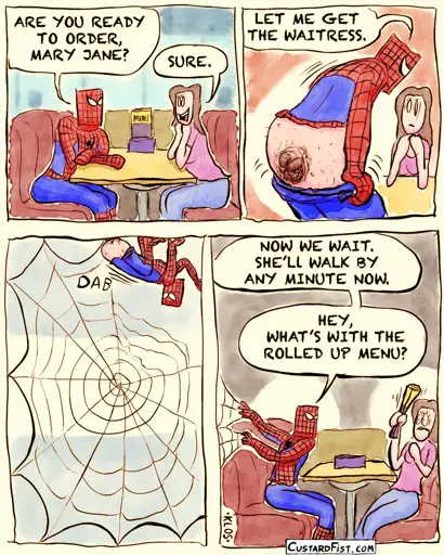 - - - This is a comic strip - - - Peter Parker, dressed as Spider-Man, is on a date with Mary Jane in a lunch room.  Peter: ARE YOU READY TO ORDER, MARY JANE? MARY JANE: SURE.  Peter: LET ME GET THE WAITRESS. Peter pulls down his pants (yes, his suit has pants.) and we get a disgusting close-up of his near anatomically correct spinnerets on his ass.  Peter dabs his bare spinnerets on the floor, wall, ceiling, etc. and builds a huge web.  Peter sits back down and holds a few signal threads of the web with his hands and looks at Mary Jane. Peter: NOW WE WAIT. SHE’LL WALK BY ANY MINUTE NOW. Meanwhile, Mary Jane is sitting across the table with a rolled up menu clenched in her shaking fist and she looks shocked. Peter: HEY, WHAT’S WITH THE ROLLED UP MENU?