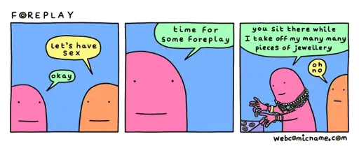 Panel 1: Person 1, "Let's have sex." Person 2, "Okay."  Panel 2: Person 2: "time For some foreplay"  Panel 3: Person 2: "you sit there while I take off my many many pieces of jewellery." Person 1: "oh no."