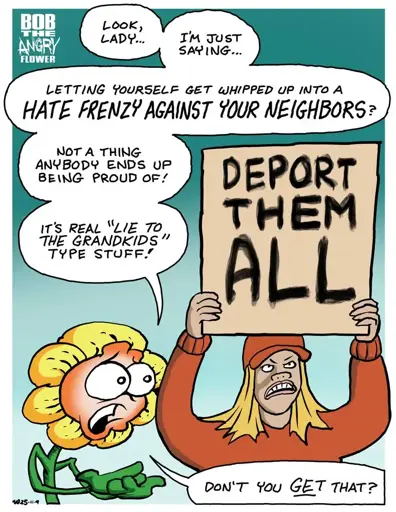 Bob Anger Flower standing next to a blonde woman in red clothing. She's holding a sign that says "deport them all." Bob says: Look, lady... I'm just saying... letting yourself get whipped up into a hate frenzy against your neighbors? Not a thing anybody ends up being proud of! It's real "lie to the grandkids" type stuff! Don't you get that?"