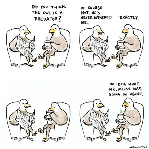 Four panel cartoon by Nathan W. Pyle with two bald eagles sitting in easy chairs. One is reading a newspaper while the other sips tea.  Tea-sipper: Do you think the Owl is a predator?  Reader: Of course not. He's never bothered me.  Tea-sipper: Exactly. (Pauses to sip tea) I don't know what Mr. Mouse was going on about.