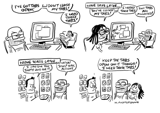 Four-panel comic strip. Panel 1: A man sits at a desktop computer, looking grumpy as a woman sitting on a nearby sofa shouts in his direction, "I've got tabs open! Don't close my tabs! I need those tabs!" Panel 2: Caption: "Nine days later..." The woman is now sitting at the computer, pawing angrily at the screen while the man sits on the sofa. She says, "You've closed my tabs! I needed those tabs!" He replies, "Your tabs are minimised!" Panel 3: Caption: "Nine years later..." The man is in a shop, where the shop attendant looks at a box on the counter between them. The attendant says, "I can give you thirty quid for it." Smiling, the man replies, "Ha! Ha! Jesus! Yeah, alright." Panel 4: as before, but the frame is larger revealing the woman is also in the shop standing next to the man. She tells the attendant, "Keep the tabs open on it though! I need those tabs!" The comic is signed "N. Auchterlounie".